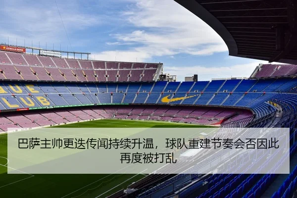 巴萨主帅更迭传闻持续升温，球队重建节奏会否因此再度被打乱